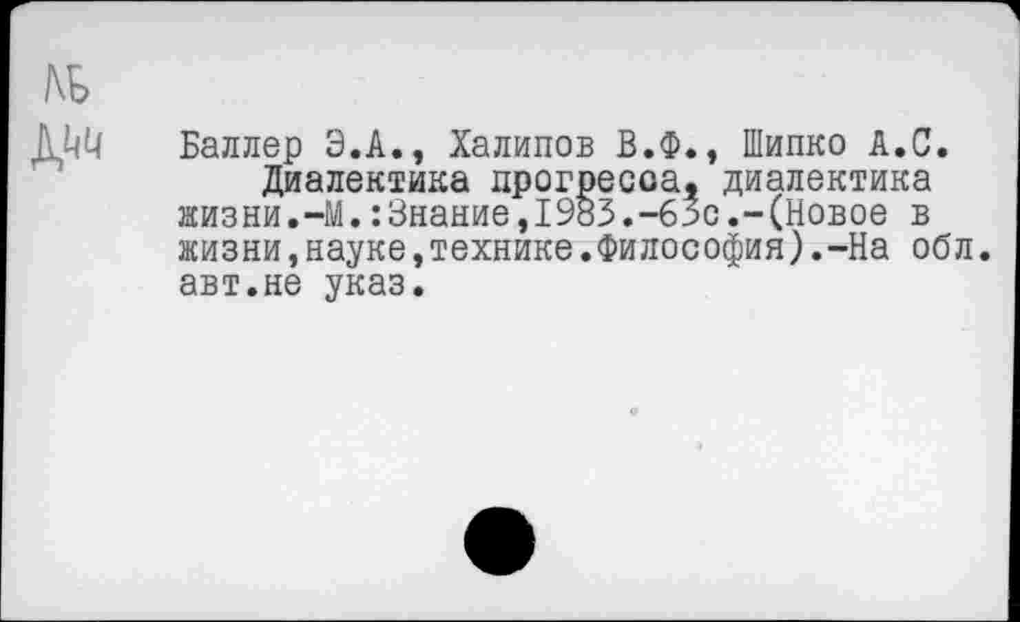 ﻿Баллер Э.А., Халипов В.Ф., Шипко А.С.
Диалектика прогресса, диалектика жизни.-М.:Знание,1983.-63с.-(Новое в жизни,науке,технике.Философия).-На оол. авт.не указ.